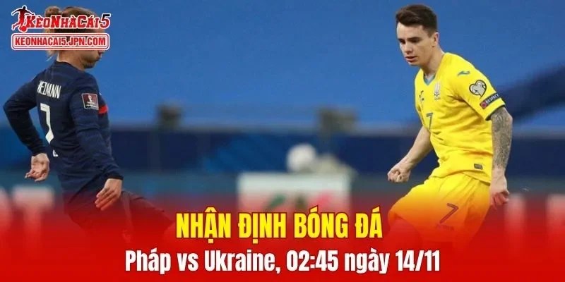Trận đấu giữa Pháp vs Ukraine hứa hẹn sẽ rất hấp dẫn